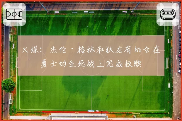 火媒：杰伦·格林和狄龙有机会在与勇士的生死战上完成救赎