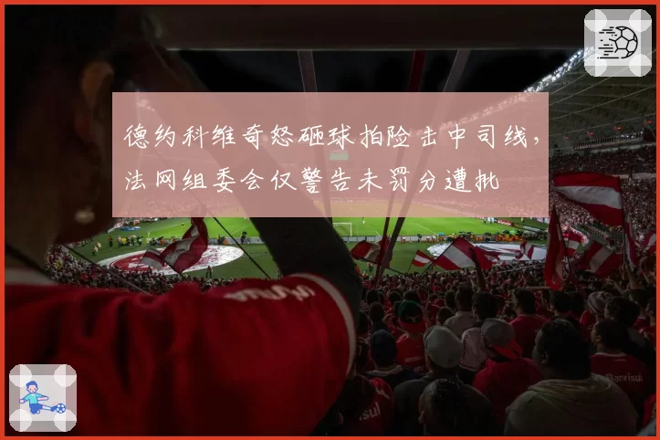 德约科维奇怒砸球拍险击中司线,法网组委会仅警告未罚分遭批