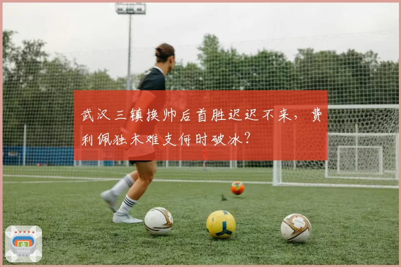 武汉三镇换帅后首胜迟迟不来，费利佩独木难支何时破冰？