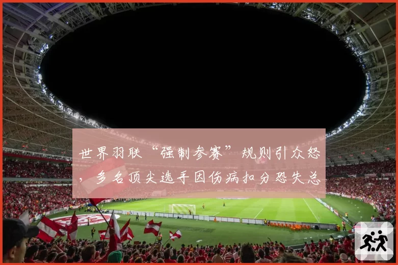 世界羽联“强制参赛”规则引众怒，多名顶尖选手因伤病扣分恐失总决赛资格