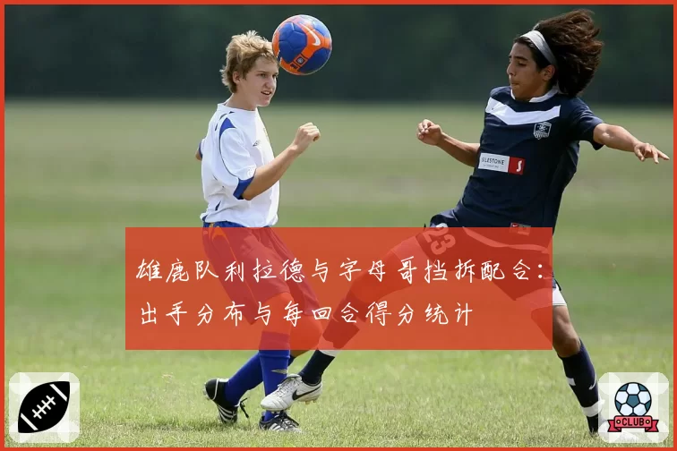 雄鹿队利拉德与字母哥挡拆配合:出手分布与每回合得分统计