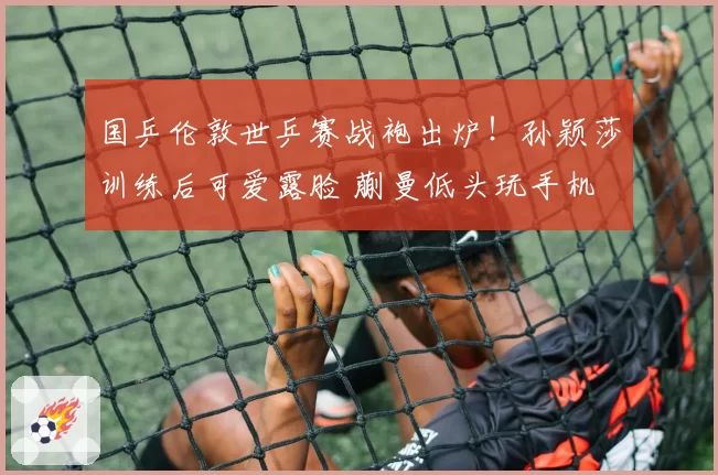 国乒伦敦世乒赛战袍出炉！孙颖莎训练后可爱露脸 蒯曼低头玩手机