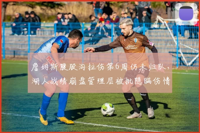 詹姆斯腹股沟拉伤第6周仍未归队，湖人战绩崩盘管理层被批隐瞒伤情