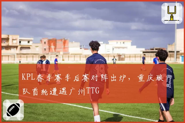 KPL春季赛季后赛对阵出炉，重庆狼队首轮遭遇广州TTG