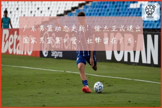 广东男篮动态更新!徐杰正式退出国家男篮集训营,杜锋留在广东,胡明轩付出全部,朱芳雨积极操作