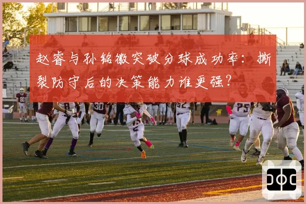 赵睿与孙铭徽突破分球成功率:撕裂防守后的决策能力谁更强?