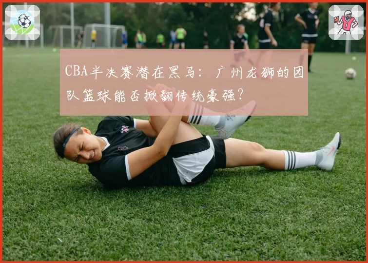 CBA半决赛潜在黑马：广州龙狮的团队篮球能否掀翻传统豪强？