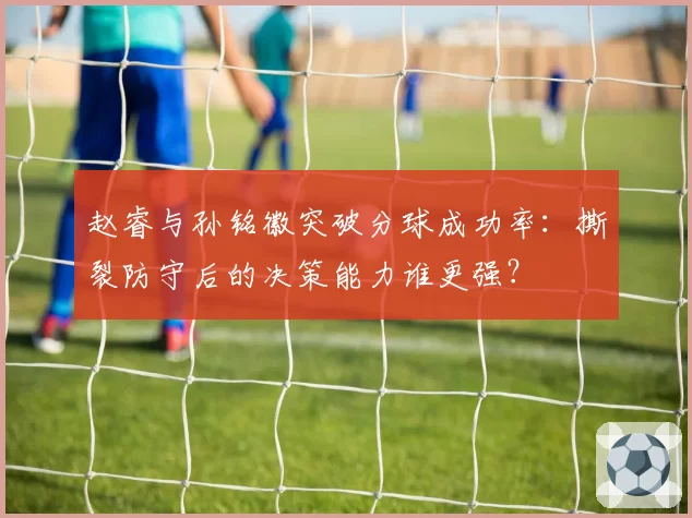 赵睿与孙铭徽突破分球成功率：撕裂防守后的决策能力谁更强？