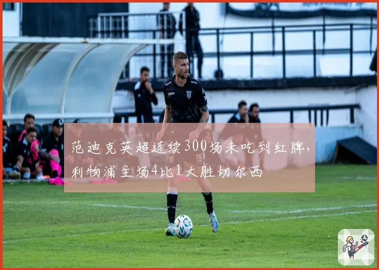 范迪克英超连续300场未吃到红牌,利物浦主场4比1大胜切尔西