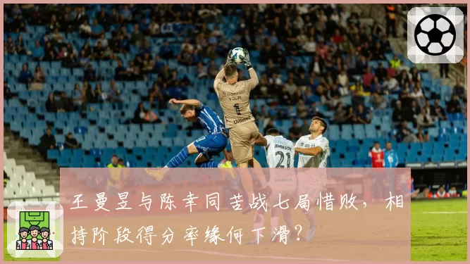 王曼昱与陈幸同苦战七局惜败，相持阶段得分率缘何下滑？