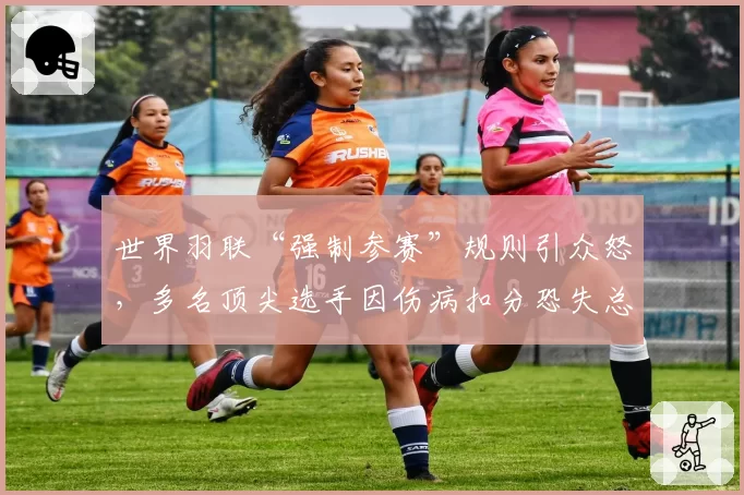 世界羽联“强制参赛”规则引众怒，多名顶尖选手因伤病扣分恐失总决赛资格