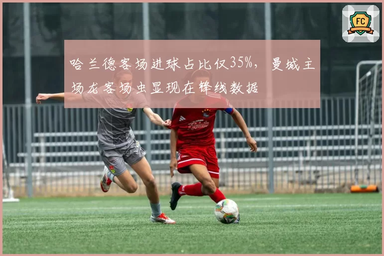 哈兰德客场进球占比仅35%,曼城主场龙客场虫显现在锋线数据