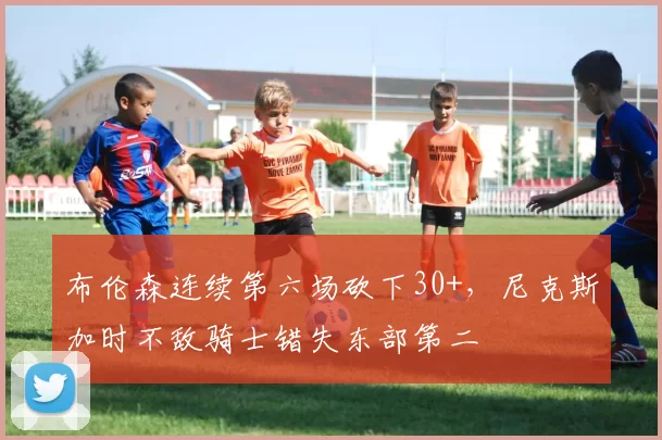 布伦森连续第六场砍下30+，尼克斯加时不敌骑士错失东部第二