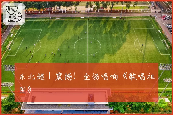 东北超｜震撼！全场唱响《歌唱祖国》