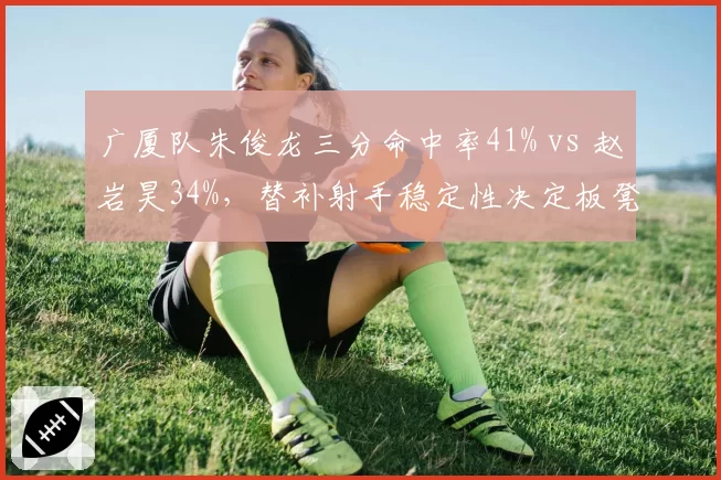 广厦队朱俊龙三分命中率41% vs 赵岩昊34%，替补射手稳定性决定板凳深度
