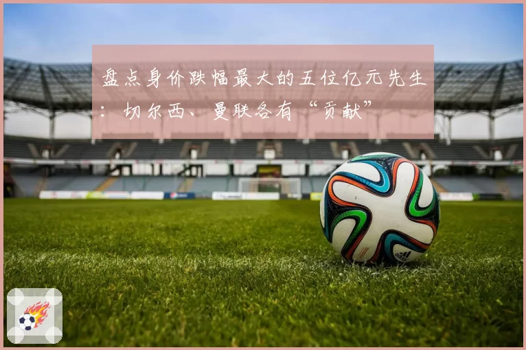 盘点身价跌幅最大的五位亿元先生：切尔西、曼联各有“贡献”