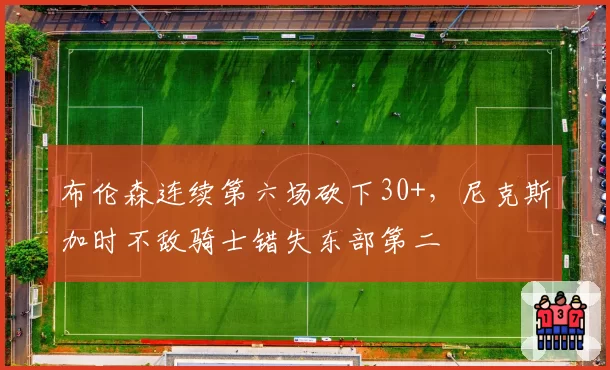 布伦森连续第六场砍下30+，尼克斯加时不敌骑士错失东部第二