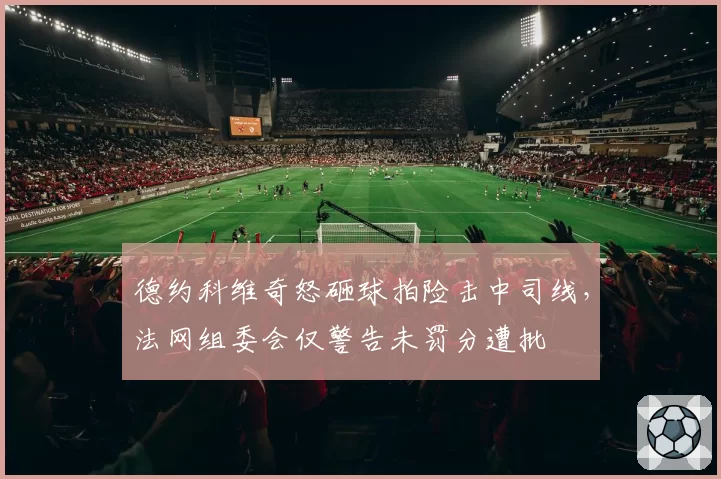 德约科维奇怒砸球拍险击中司线,法网组委会仅警告未罚分遭批