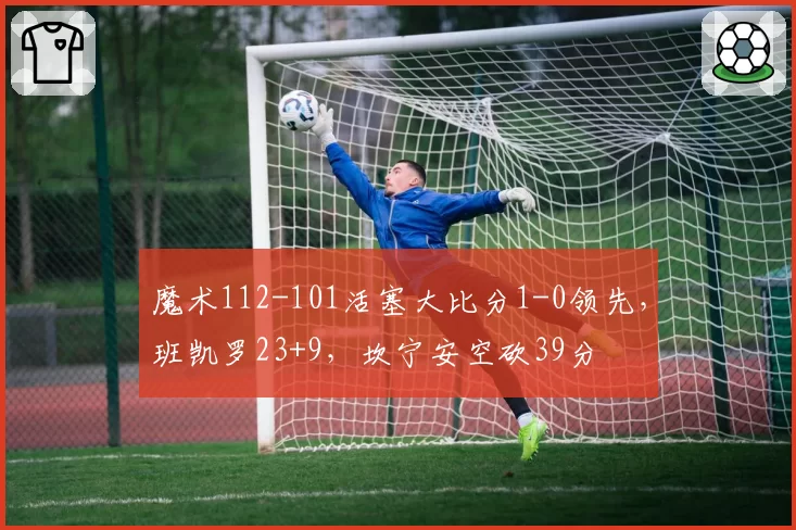 魔术112-101活塞大比分1-0领先，班凯罗23+9，坎宁安空砍39分