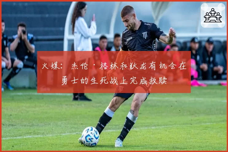 火媒：杰伦·格林和狄龙有机会在与勇士的生死战上完成救赎