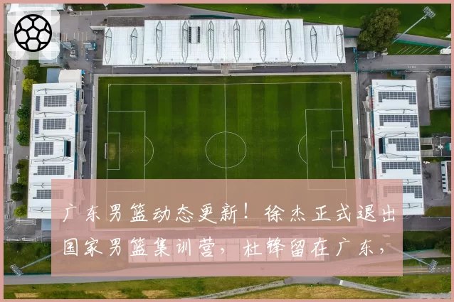 广东男篮动态更新！徐杰正式退出国家男篮集训营，杜锋留在广东，胡明轩付出全部，朱芳雨积极操作