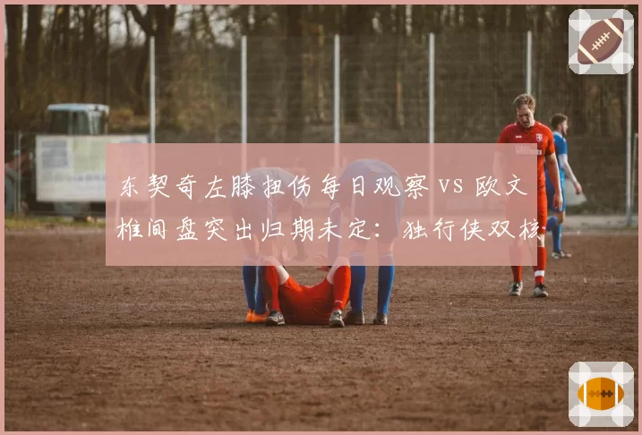 东契奇左膝扭伤每日观察 vs 欧文椎间盘突出归期未定：独行侠双核伤病博弈