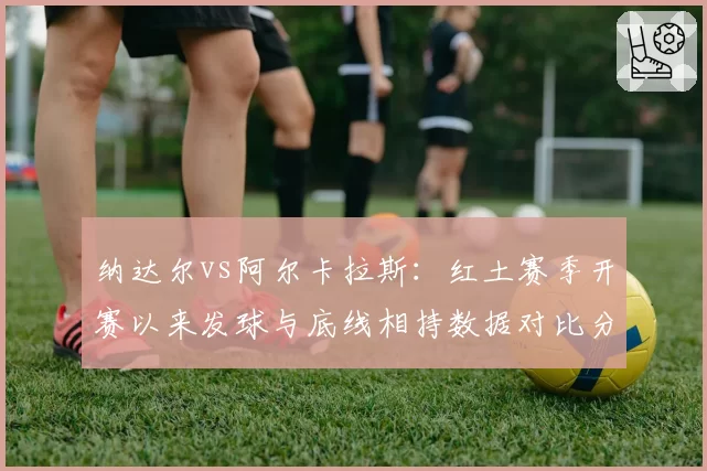 纳达尔vs阿尔卡拉斯：红土赛季开赛以来发球与底线相持数据对比分析