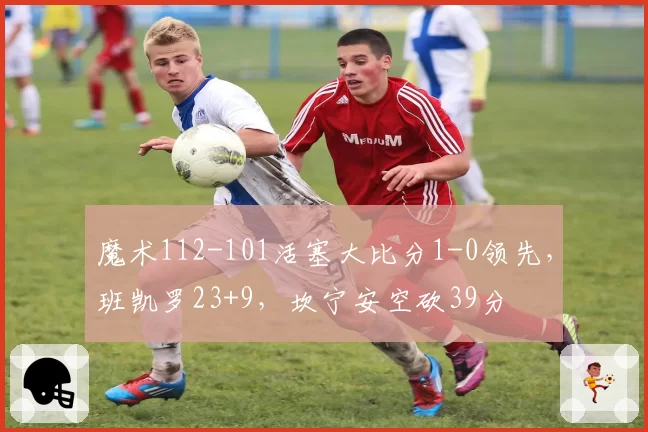 魔术112-101活塞大比分1-0领先，班凯罗23+9，坎宁安空砍39分