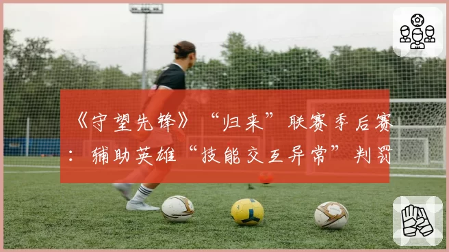 《守望先锋》“归来”联赛季后赛：辅助英雄“技能交互异常”判罚集中爆发时段盘点