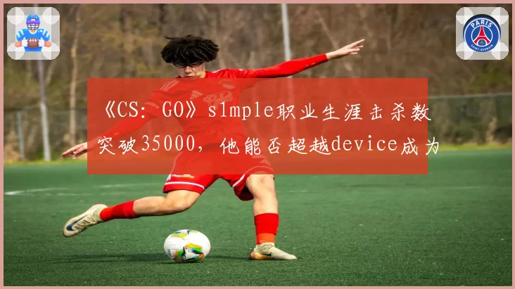 《CS：GO》s1mple职业生涯击杀数突破35000，他能否超越device成为历史第一？