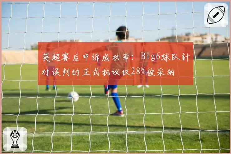 英超赛后申诉成功率:Big6球队针对误判的正式抗议仅28%被采纳