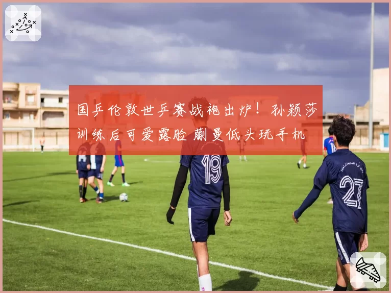 国乒伦敦世乒赛战袍出炉！孙颖莎训练后可爱露脸 蒯曼低头玩手机