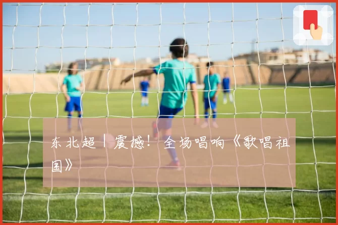 东北超｜震撼！全场唱响《歌唱祖国》