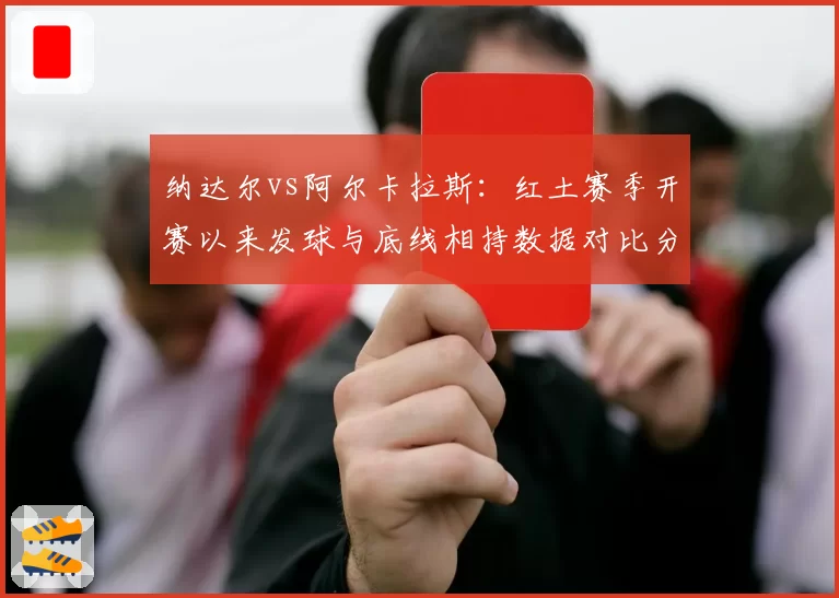纳达尔vs阿尔卡拉斯:红土赛季开赛以来发球与底线相持数据对比分析